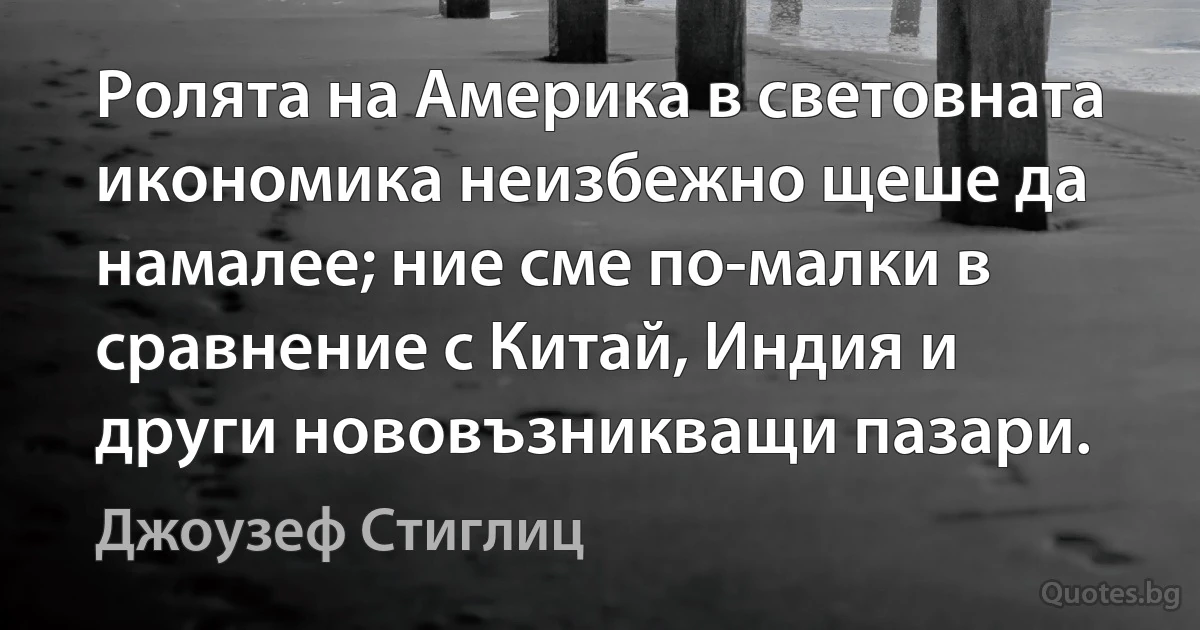 Ролята на Америка в световната икономика неизбежно щеше да намалее; ние сме по-малки в сравнение с Китай, Индия и други нововъзникващи пазари. (Джоузеф Стиглиц)