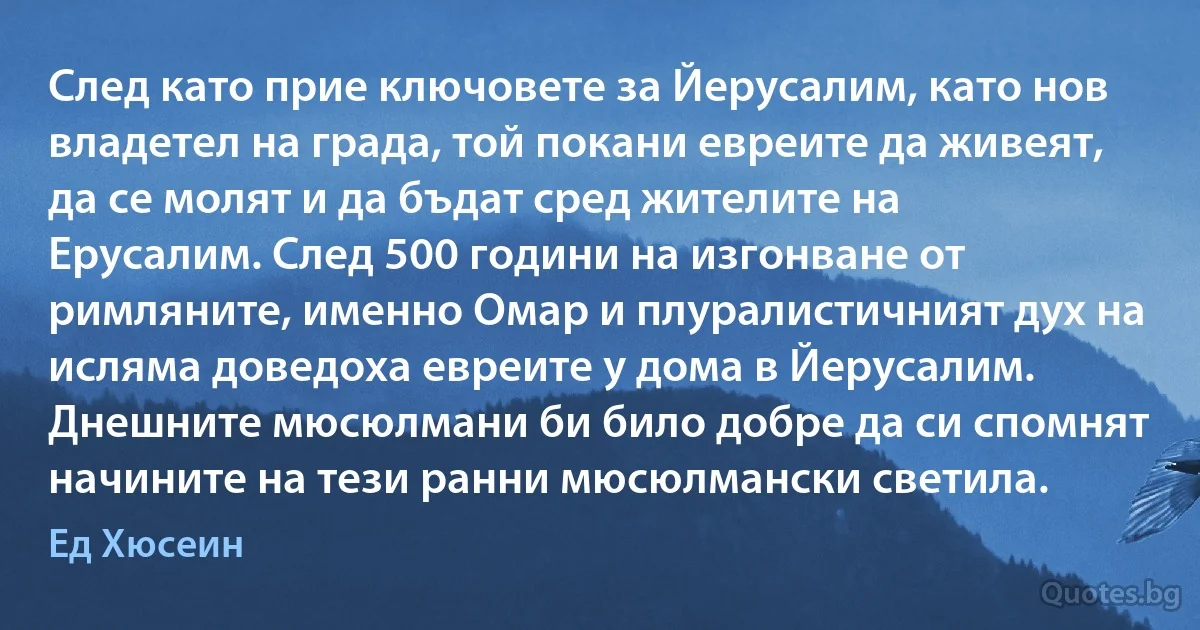 След като прие ключовете за Йерусалим, като нов владетел на града, той покани евреите да живеят, да се молят и да бъдат сред жителите на Ерусалим. След 500 години на изгонване от римляните, именно Омар и плуралистичният дух на исляма доведоха евреите у дома в Йерусалим. Днешните мюсюлмани би било добре да си спомнят начините на тези ранни мюсюлмански светила. (Ед Хюсеин)