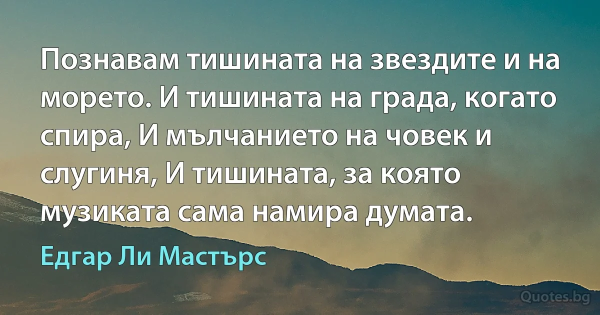 Познавам тишината на звездите и на морето. И тишината на града, когато спира, И мълчанието на човек и слугиня, И тишината, за която музиката сама намира думата. (Едгар Ли Мастърс)