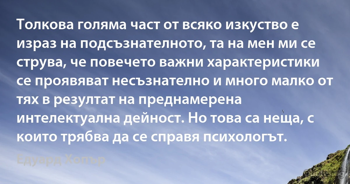 Толкова голяма част от всяко изкуство е израз на подсъзнателното, та на мен ми се струва, че повечето важни характеристики се проявяват несъзнателно и много малко от тях в резултат на преднамерена интелектуална дейност. Но това са неща, с които трябва да се справя психологът. (Едуард Хопър)