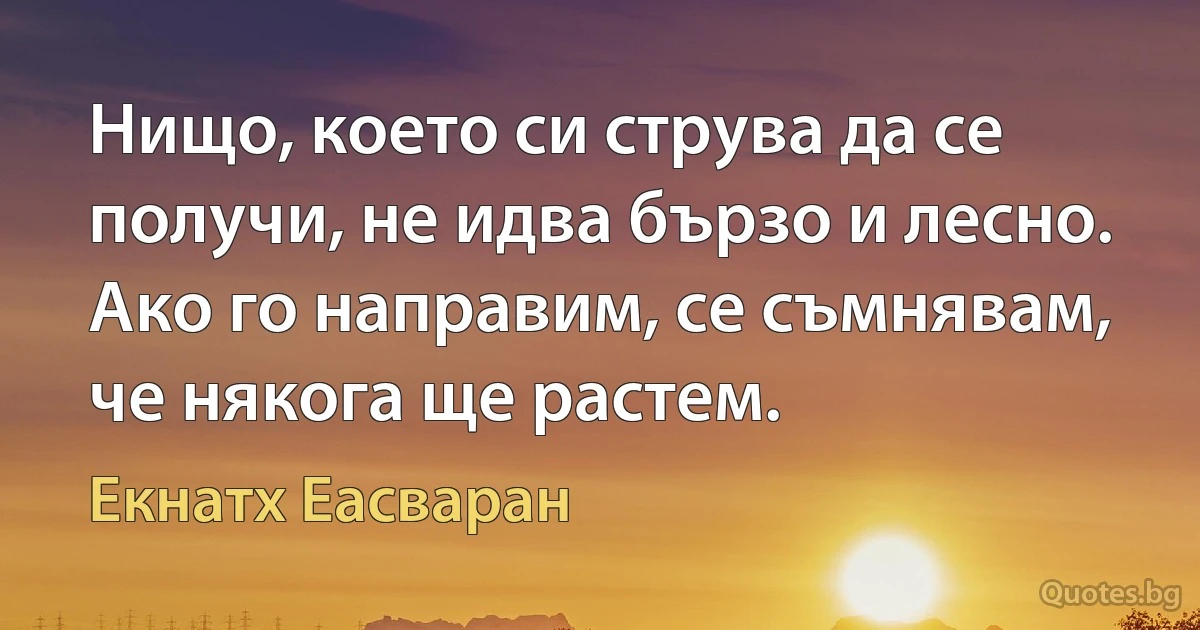 Нищо, което си струва да се получи, не идва бързо и лесно. Ако го направим, се съмнявам, че някога ще растем. (Екнатх Еасваран)