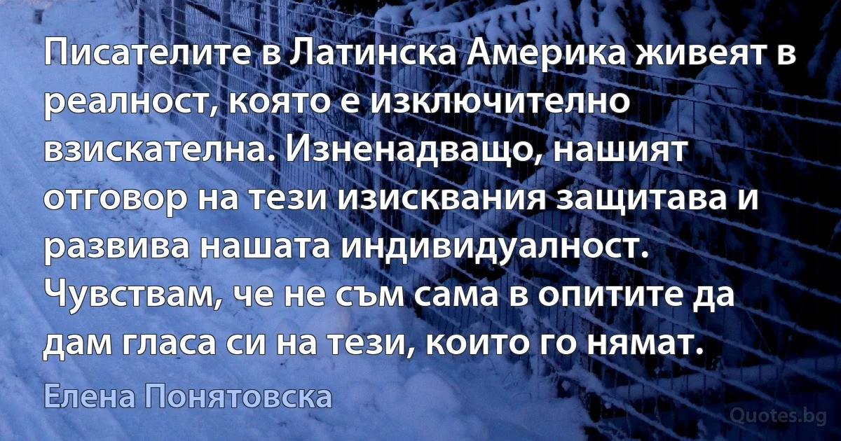 Писателите в Латинска Америка живеят в реалност, която е изключително взискателна. Изненадващо, нашият отговор на тези изисквания защитава и развива нашата индивидуалност. Чувствам, че не съм сама в опитите да дам гласа си на тези, които го нямат. (Елена Понятовска)