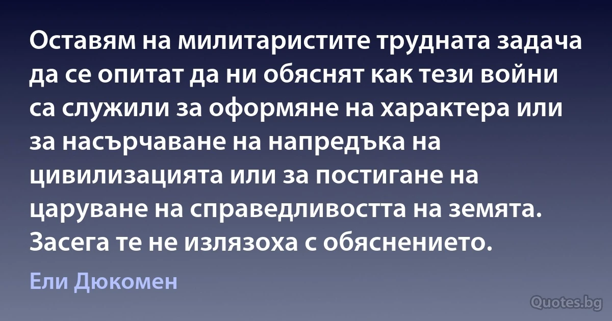 Оставям на милитаристите трудната задача да се опитат да ни обяснят как тези войни са служили за оформяне на характера или за насърчаване на напредъка на цивилизацията или за постигане на царуване на справедливостта на земята. Засега те не излязоха с обяснението. (Ели Дюкомен)