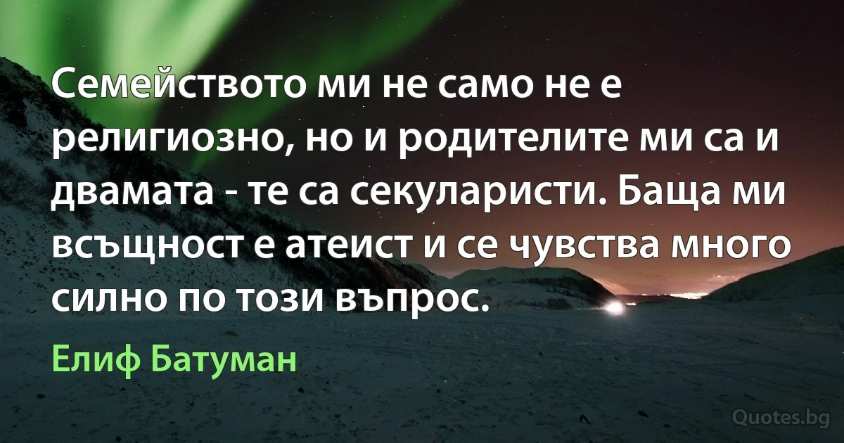 Семейството ми не само не е религиозно, но и родителите ми са и двамата - те са секуларисти. Баща ми всъщност е атеист и се чувства много силно по този въпрос. (Елиф Батуман)