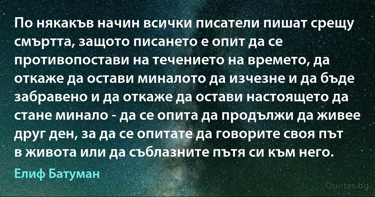 По някакъв начин всички писатели пишат срещу смъртта, защото писането е опит да се противопостави на течението на времето, да откаже да остави миналото да изчезне и да бъде забравено и да откаже да остави настоящето да стане минало - да се опита да продължи да живее друг ден, за да се опитате да говорите своя път в живота или да съблазните пътя си към него. (Елиф Батуман)