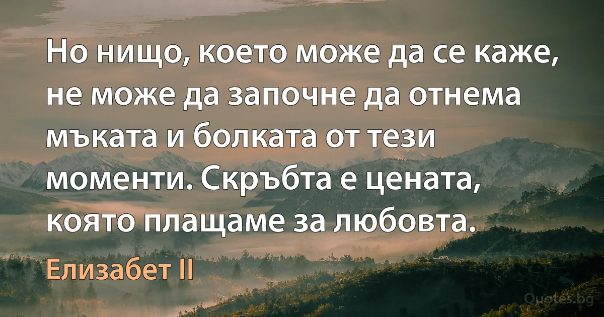 Но нищо, което може да се каже, не може да започне да отнема мъката и болката от тези моменти. Скръбта е цената, която плащаме за любовта. (Елизабет II)