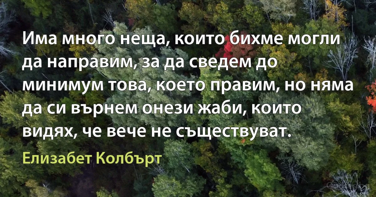 Има много неща, които бихме могли да направим, за да сведем до минимум това, което правим, но няма да си върнем онези жаби, които видях, че вече не съществуват. (Елизабет Колбърт)