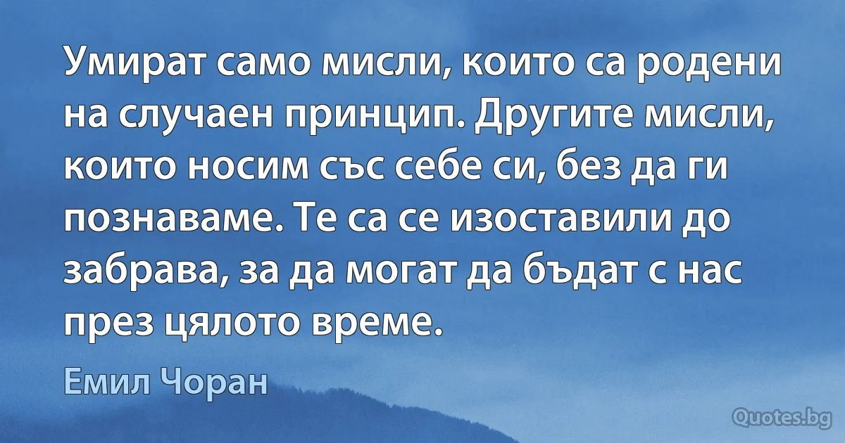 Умират само мисли, които са родени на случаен принцип. Другите мисли, които носим със себе си, без да ги познаваме. Те са се изоставили до забрава, за да могат да бъдат с нас през цялото време. (Емил Чоран)