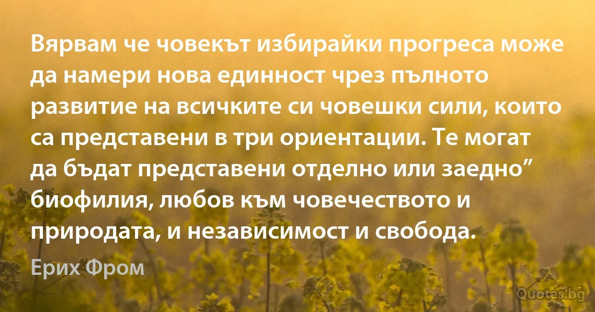 Вярвам че човекът избирайки прогреса може да намери нова единност чрез пълното развитие на всичките си човешки сили, които са представени в три ориентации. Те могат да бъдат представени отделно или заедно” биофилия, любов към човечеството и природата, и независимост и свобода. (Ерих Фром)