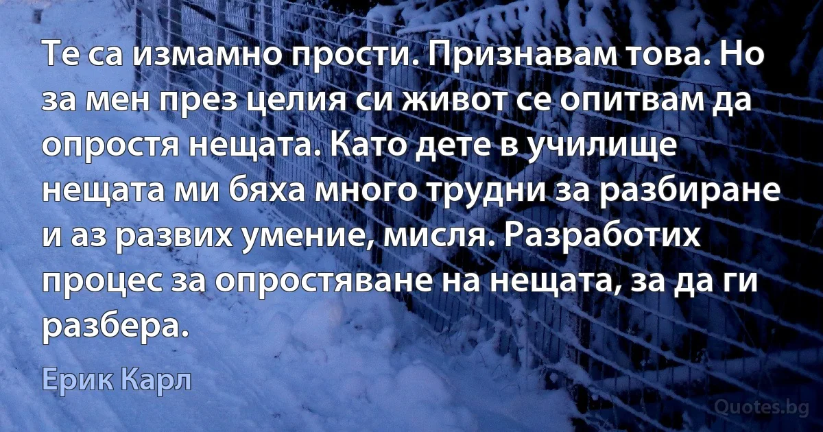 Те са измамно прости. Признавам това. Но за мен през целия си живот се опитвам да опростя нещата. Като дете в училище нещата ми бяха много трудни за разбиране и аз развих умение, мисля. Разработих процес за опростяване на нещата, за да ги разбера. (Ерик Карл)