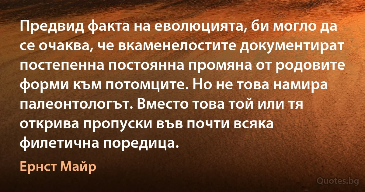 Предвид факта на еволюцията, би могло да се очаква, че вкаменелостите документират постепенна постоянна промяна от родовите форми към потомците. Но не това намира палеонтологът. Вместо това той или тя открива пропуски във почти всяка филетична поредица. (Ернст Майр)