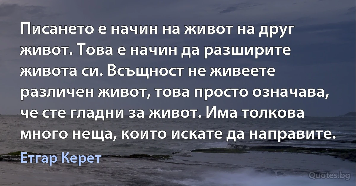 Писането е начин на живот на друг живот. Това е начин да разширите живота си. Всъщност не живеете различен живот, това просто означава, че сте гладни за живот. Има толкова много неща, които искате да направите. (Етгар Керет)