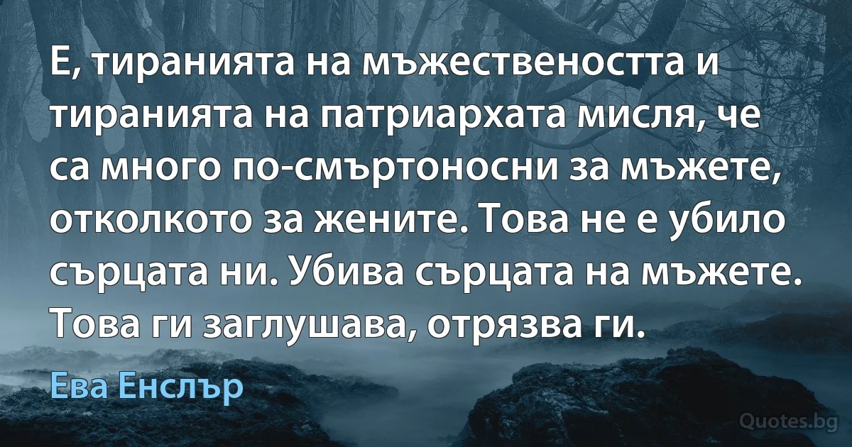 Е, тиранията на мъжествеността и тиранията на патриархата мисля, че са много по-смъртоносни за мъжете, отколкото за жените. Това не е убило сърцата ни. Убива сърцата на мъжете. Това ги заглушава, отрязва ги. (Ева Енслър)