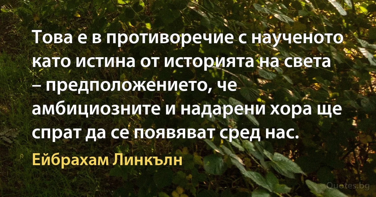 Това е в противоречие с наученото като истина от историята на света – предположението, че амбициозните и надарени хора ще спрат да се появяват сред нас. (Ейбрахам Линкълн)