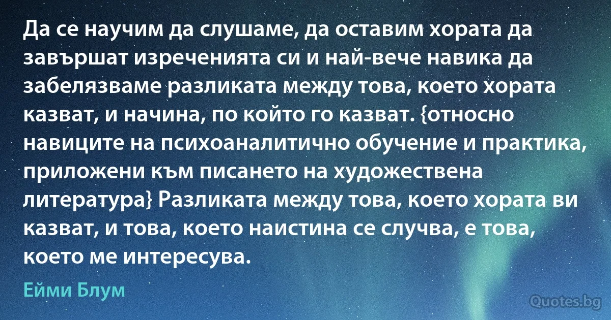 Да се научим да слушаме, да оставим хората да завършат изреченията си и най-вече навика да забелязваме разликата между това, което хората казват, и начина, по който го казват. {относно навиците на психоаналитично обучение и практика, приложени към писането на художествена литература} Разликата между това, което хората ви казват, и това, което наистина се случва, е това, което ме интересува. (Ейми Блум)