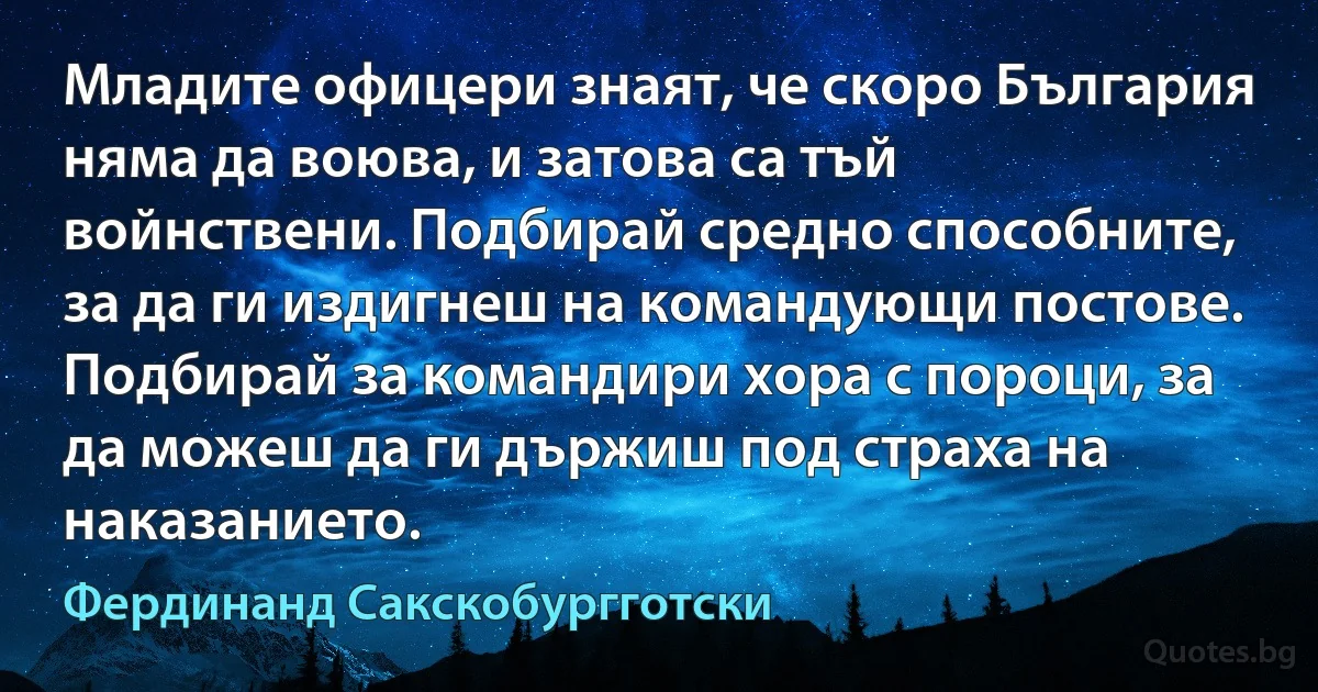 Младите офицери знаят, че скоро България няма да воюва, и затова са тъй войнствени. Подбирай средно способните, за да ги издигнеш на командующи постове. Подбирай за командири хора с пороци, за да можеш да ги държиш под страха на наказанието. (Фердинанд Сакскобургготски)