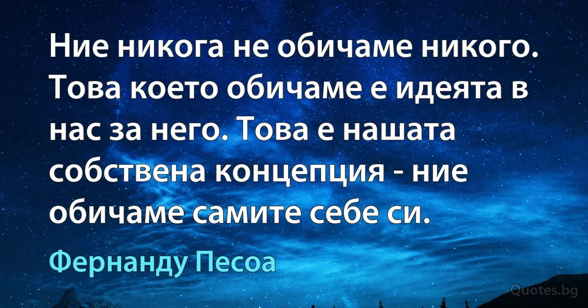 Ние никога не обичаме никого. Това което обичаме е идеята в нас за него. Това е нашата собствена концепция - ние обичаме самите себе си. (Фернанду Песоа)