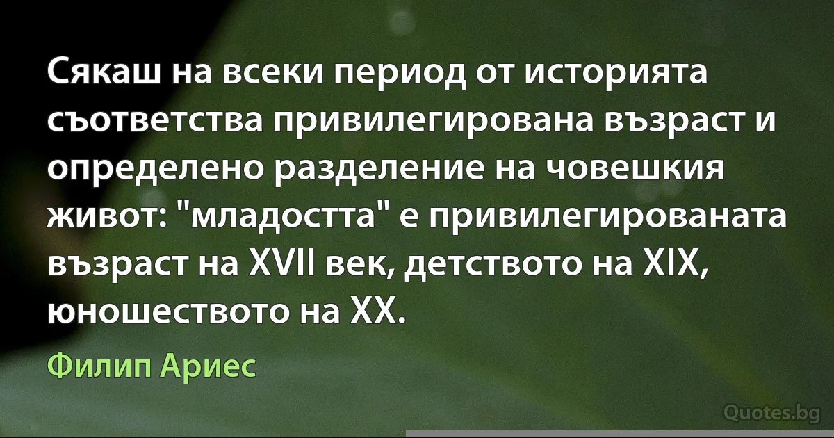 Сякаш на всеки период от историята съответства привилегирована възраст и определено разделение на човешкия живот: "младостта" е привилегированата възраст на ХVІІ век, детството на ХІХ, юношеството на ХХ. (Филип Ариес)