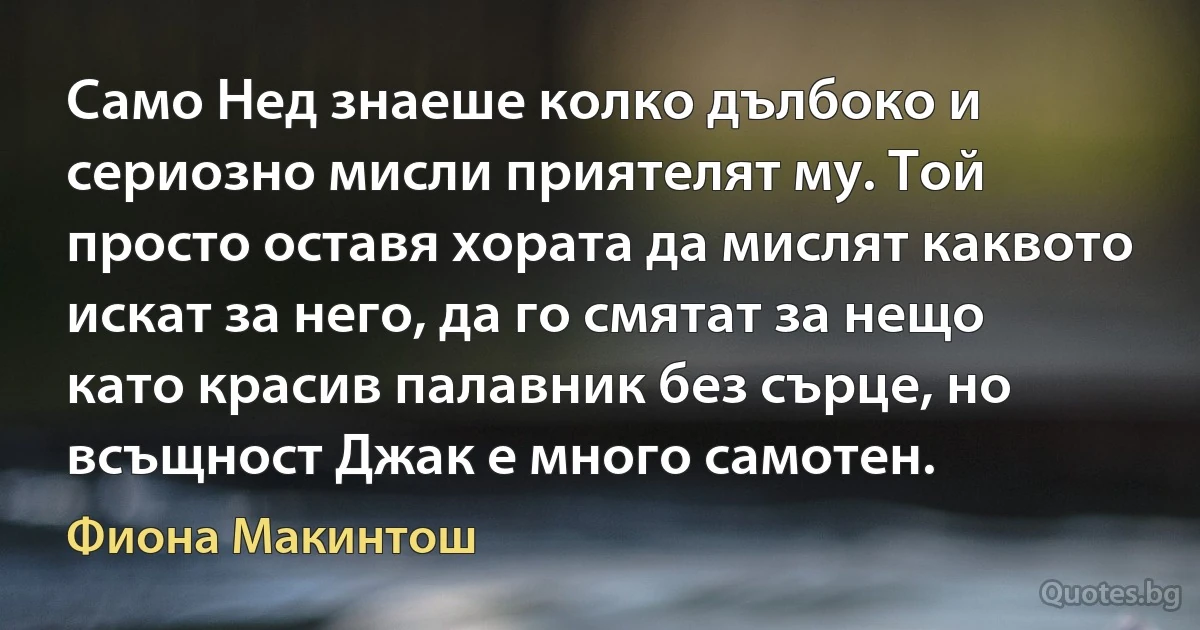 Само Нед знаеше колко дълбоко и сериозно мисли приятелят му. Той просто оставя хората да мислят каквото искат за него, да го смятат за нещо като красив палавник без сърце, но всъщност Джак е много самотен. (Фиона Макинтош)