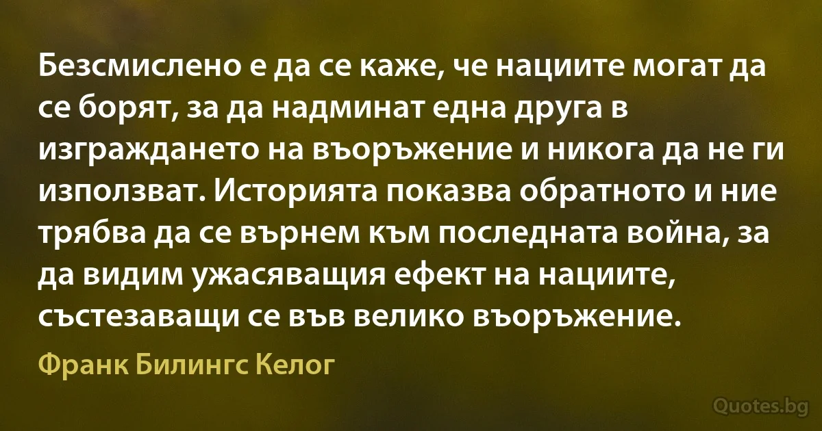 Безсмислено е да се каже, че нациите могат да се борят, за да надминат една друга в изграждането на въоръжение и никога да не ги използват. Историята показва обратното и ние трябва да се върнем към последната война, за да видим ужасяващия ефект на нациите, състезаващи се във велико въоръжение. (Франк Билингс Келог)