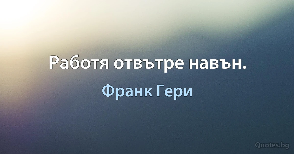 Работя отвътре навън. (Франк Гери)