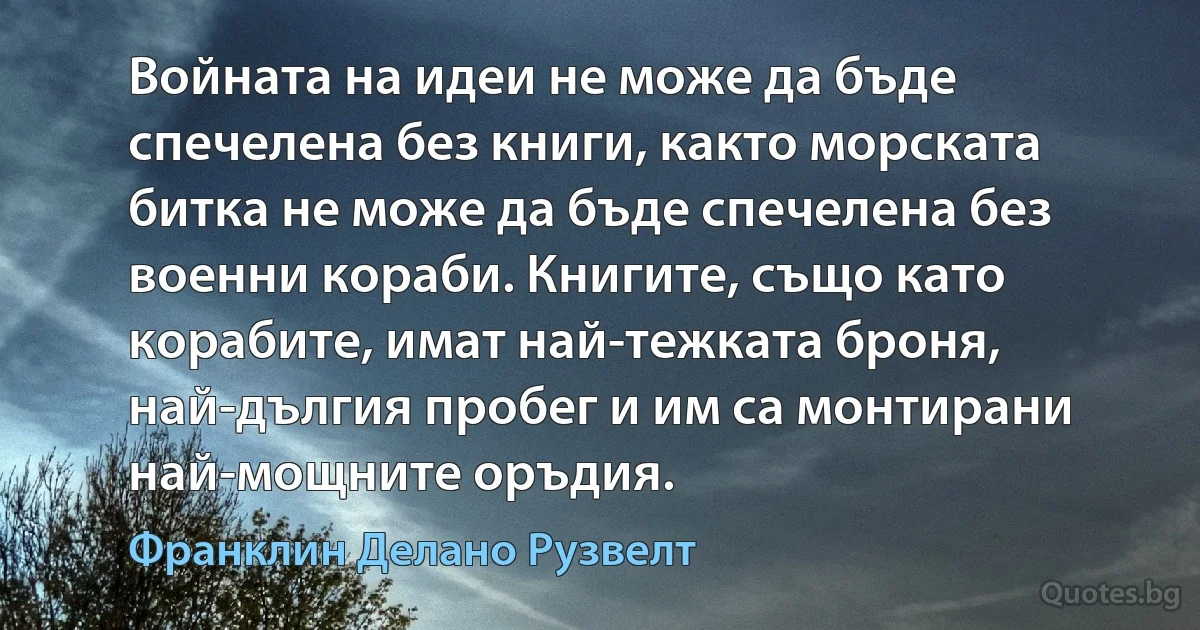 Войната на идеи не може да бъде спечелена без книги, както морската битка не може да бъде спечелена без военни кораби. Книгите, също като корабите, имат най-тежката броня, най-дългия пробег и им са монтирани най-мощните оръдия. (Франклин Делано Рузвелт)