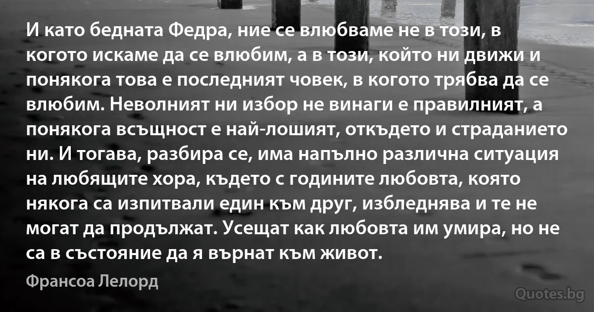 И като бедната Федра, ние се влюбваме не в този, в когото искаме да се влюбим, а в този, който ни движи и понякога това е последният човек, в когото трябва да се влюбим. Неволният ни избор не винаги е правилният, а понякога всъщност е най-лошият, откъдето и страданието ни. И тогава, разбира се, има напълно различна ситуация на любящите хора, където с годините любовта, която някога са изпитвали един към друг, избледнява и те не могат да продължат. Усещат как любовта им умира, но не са в състояние да я върнат към живот. (Франсоа Лелорд)