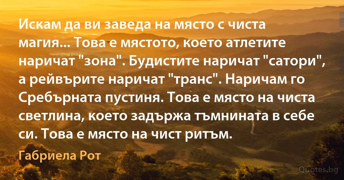 Искам да ви заведа на място с чиста магия... Това е мястото, което атлетите наричат "зона". Будистите наричат "сатори", а рейвърите наричат "транс". Наричам го Сребърната пустиня. Това е място на чиста светлина, което задържа тъмнината в себе си. Това е място на чист ритъм. (Габриела Рот)