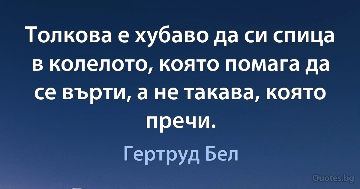 Толкова е хубаво да си спица в колелото, която помага да се върти, а не такава, която пречи. (Гертруд Бел)