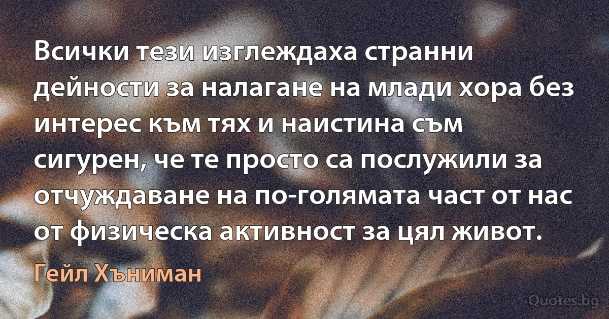 Всички тези изглеждаха странни дейности за налагане на млади хора без интерес към тях и наистина съм сигурен, че те просто са послужили за отчуждаване на по-голямата част от нас от физическа активност за цял живот. (Гейл Хъниман)