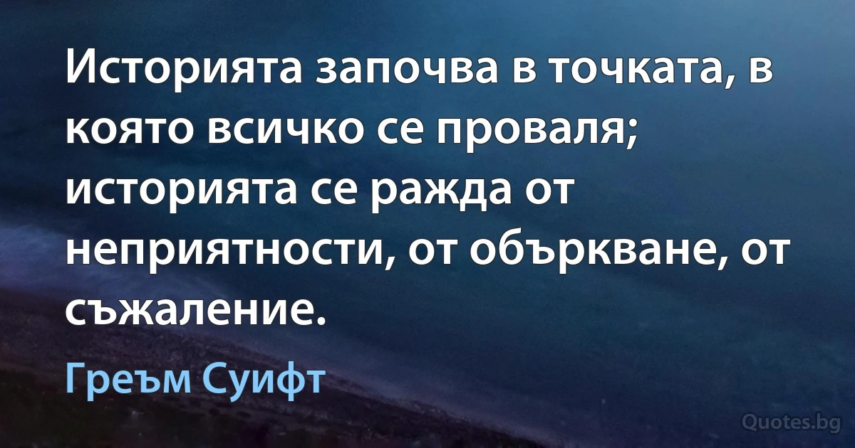 Историята започва в точката, в която всичко се проваля; историята се ражда от неприятности, от объркване, от съжаление. (Греъм Суифт)