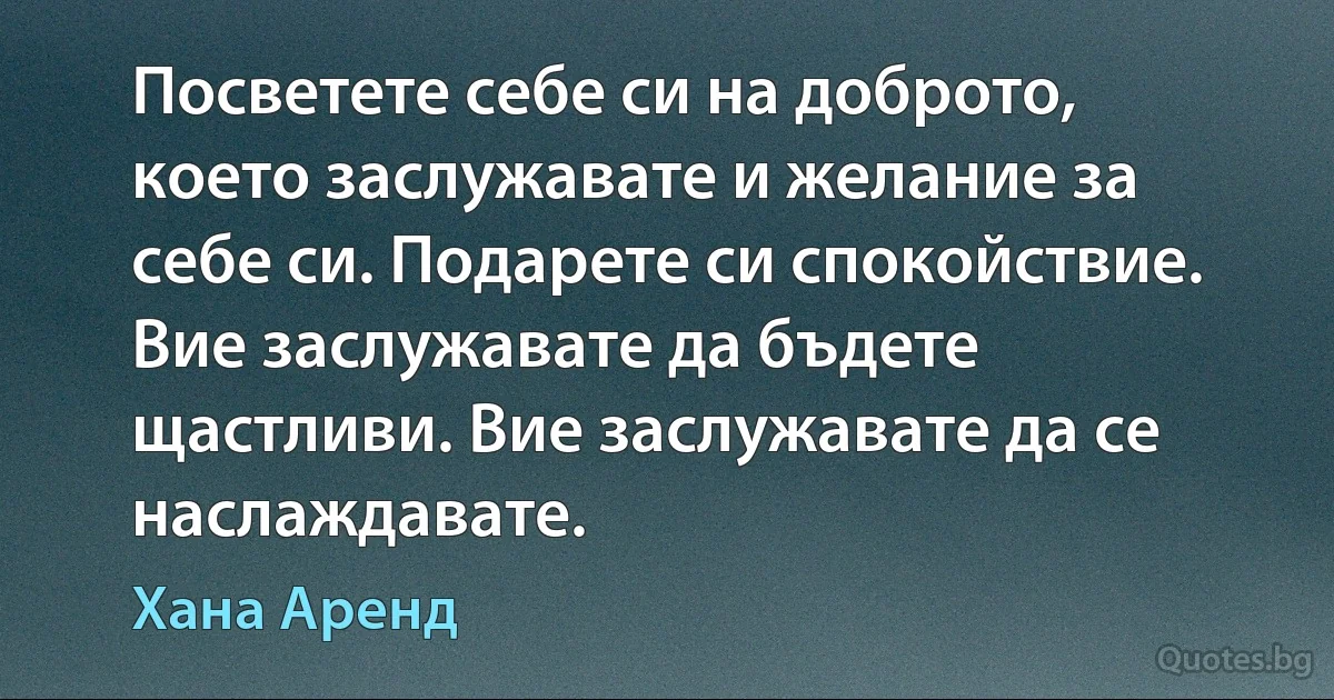 Посветете себе си на доброто, което заслужавате и желание за себе си. Подарете си спокойствие. Вие заслужавате да бъдете щастливи. Вие заслужавате да се наслаждавате. (Хана Аренд)