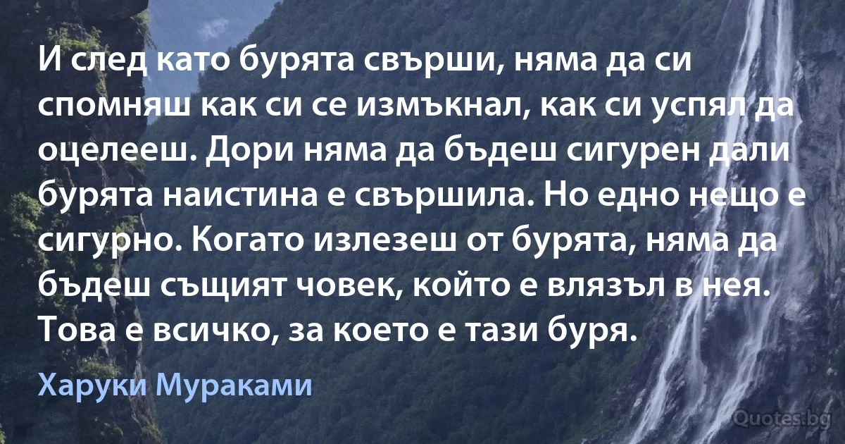 И след като бурята свърши, няма да си спомняш как си се измъкнал, как си успял да оцелееш. Дори няма да бъдеш сигурен дали бурята наистина е свършила. Но едно нещо е сигурно. Когато излезеш от бурята, няма да бъдеш същият човек, който е влязъл в нея. Това е всичко, за което е тази буря. (Харуки Мураками)