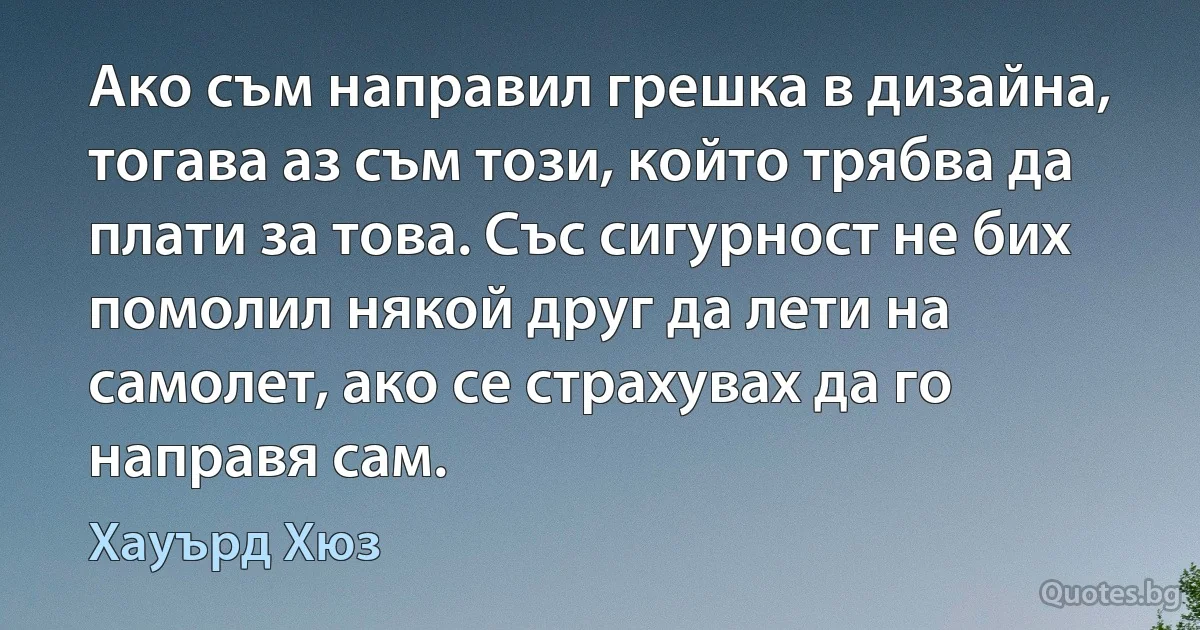 Ако съм направил грешка в дизайна, тогава аз съм този, който трябва да плати за това. Със сигурност не бих помолил някой друг да лети на самолет, ако се страхувах да го направя сам. (Хауърд Хюз)