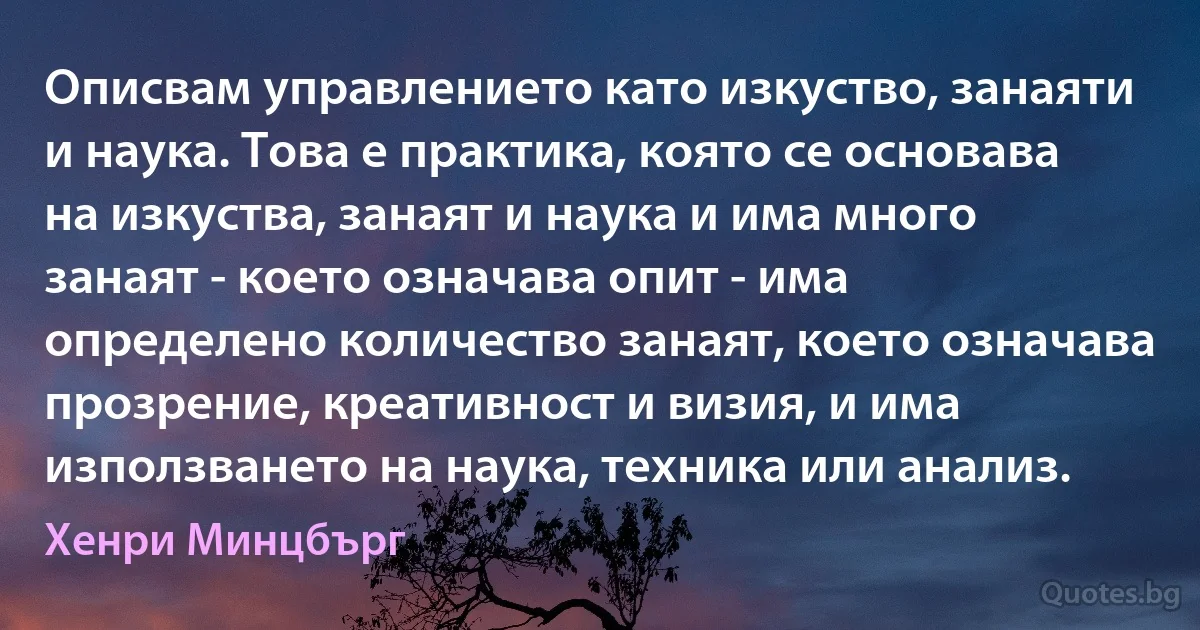 Описвам управлението като изкуство, занаяти и наука. Това е практика, която се основава на изкуства, занаят и наука и има много занаят - което означава опит - има определено количество занаят, което означава прозрение, креативност и визия, и има използването на наука, техника или анализ. (Хенри Минцбърг)