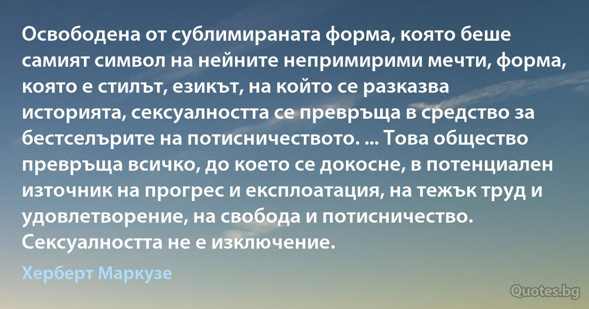 Освободена от сублимираната форма, която беше самият символ на нейните непримирими мечти, форма, която е стилът, езикът, на който се разказва историята, сексуалността се превръща в средство за бестселърите на потисничеството. ... Това общество превръща всичко, до което се докосне, в потенциален източник на прогрес и експлоатация, на тежък труд и удовлетворение, на свобода и потисничество. Сексуалността не е изключение. (Херберт Маркузе)