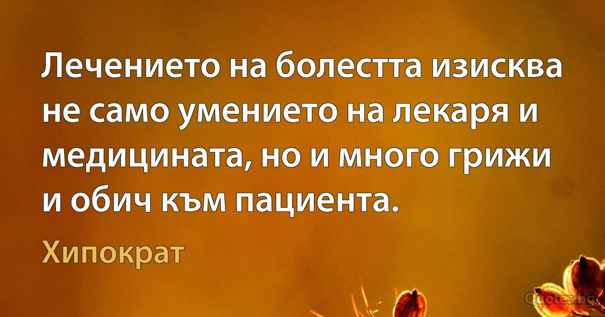 Лечението на болестта изисква не само умението на лекаря и медицината, но и много грижи и обич към пациента. (Хипократ)