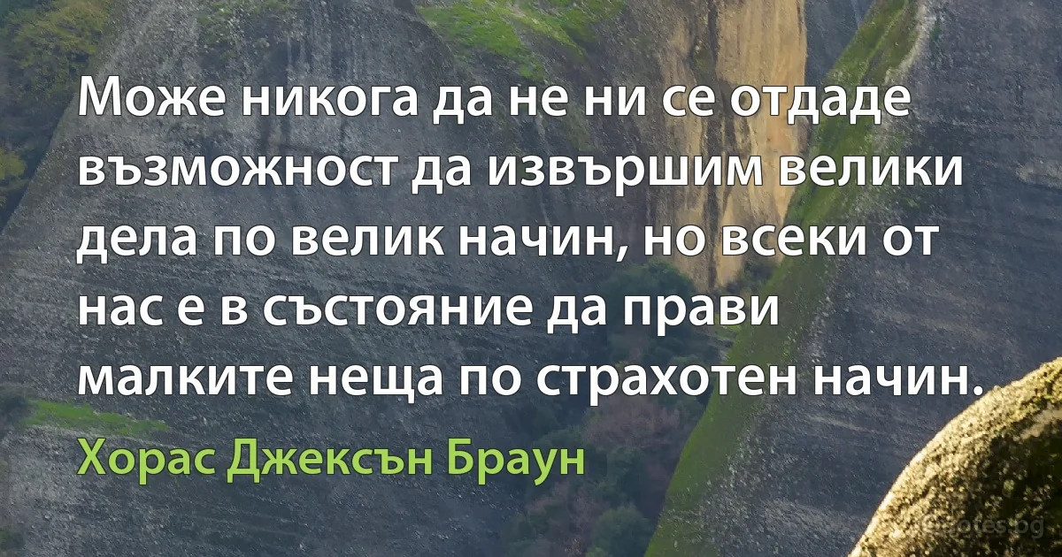 Може никога да не ни се отдаде възможност да извършим велики дела по велик начин, но всеки от нас е в състояние да прави малките неща по страхотен начин. (Хорас Джексън Браун)