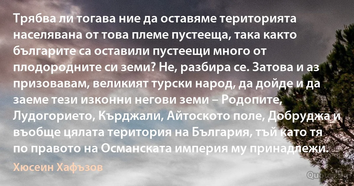 Трябва ли тогава ние да оставяме територията населявана от това племе пустееща, така както българите са оставили пустеещи много от плодородните си земи? Не, разбира се. Затова и аз призовавам, великият турски народ, да дойде и да заеме тези изконни негови земи – Родопите, Лудогорието, Кърджали, Айтоското поле, Добруджа и въобще цялата територия на България, тъй като тя по правото на Османската империя му принадлежи. (Хюсеин Хафъзов)