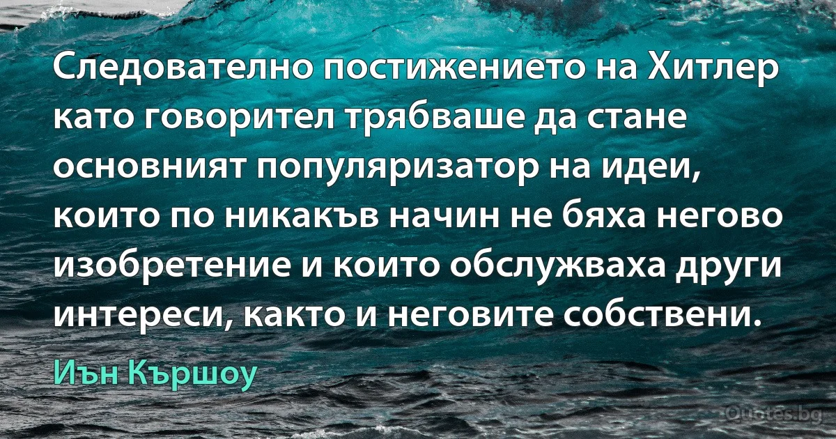 Следователно постижението на Хитлер като говорител трябваше да стане основният популяризатор на идеи, които по никакъв начин не бяха негово изобретение и които обслужваха други интереси, както и неговите собствени. (Иън Кършоу)