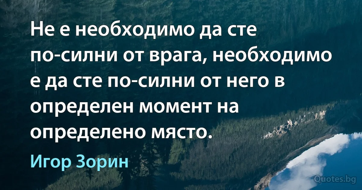 Не е необходимо да сте по-силни от врага, необходимо е да сте по-силни от него в определен момент на определено място. (Игор Зорин)