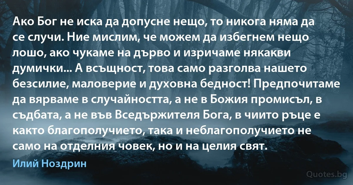 Ако Бог не иска да допусне нещо, то никога няма да се случи. Ние мислим, че можем да избегнем нещо лошо, ако чукаме на дърво и изричаме някакви думички... А всъщност, това само разголва нашето безсилие, маловерие и духовна бедност! Предпочитаме да вярваме в случайността, а не в Божия промисъл, в съдбата, а не във Вседържителя Бога, в чиито ръце е както благополучието, така и неблагополучието не само на отделния човек, но и на целия свят. (Илий Ноздрин)