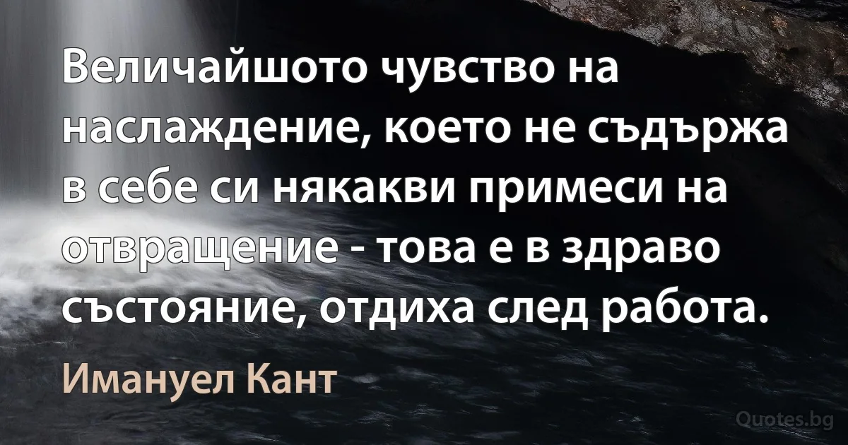 Величайшото чувство на наслаждение, което не съдържа в себе си някакви примеси на отвращение - това е в здраво състояние, отдиха след работа. (Имануел Кант)