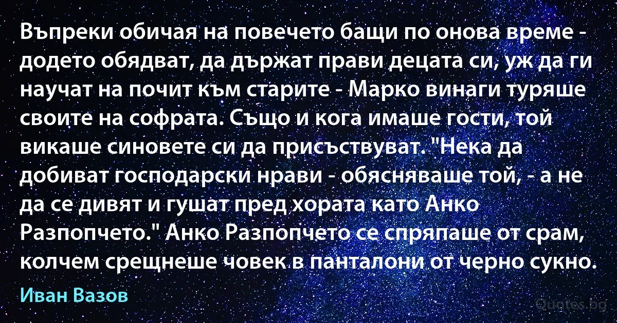 Въпреки обичая на повечето бащи по онова време - додето обядват, да държат прави децата си, уж да ги научат на почит към старите - Марко винаги туряше своите на софрата. Също и кога имаше гости, той викаше синовете си да присъствуват. "Нека да добиват господарски нрави - обясняваше той, - а не да се дивят и гушат пред хората като Анко Разпопчето." Анко Разпопчето се спряпаше от срам, колчем срещнеше човек в панталони от черно сукно. (Иван Вазов)