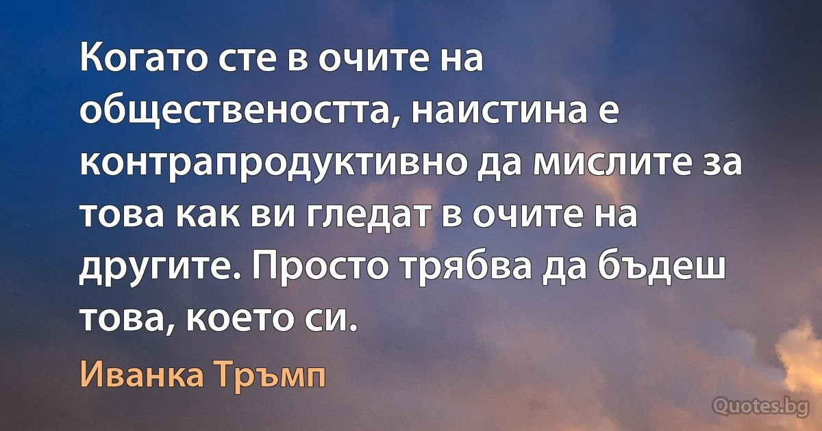 Когато сте в очите на обществеността, наистина е контрапродуктивно да мислите за това как ви гледат в очите на другите. Просто трябва да бъдеш това, което си. (Иванка Тръмп)