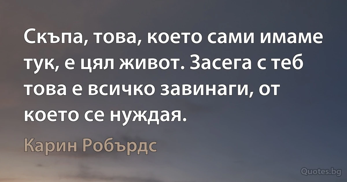 Скъпа, това, което сами имаме тук, е цял живот. Засега с теб това е всичко завинаги, от което се нуждая. (Карин Робърдс)