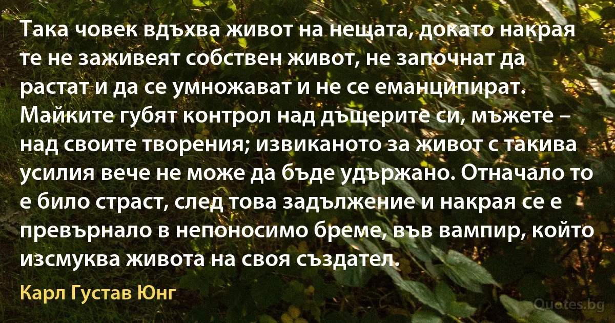 Така човек вдъхва живот на нещата, докато накрая те не заживеят собствен живот, не започнат да растат и да се умножават и не се еманципират. Майките губят контрол над дъщерите си, мъжете – над своите творения; извиканото за живот с такива усилия вече не може да бъде удържано. Отначало то е било страст, след това задължение и накрая се е превърнало в непоносимо бреме, във вампир, който изсмуква живота на своя създател. (Карл Густав Юнг)