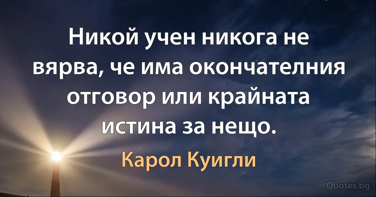 Никой учен никога не вярва, че има окончателния отговор или крайната истина за нещо. (Карол Куигли)