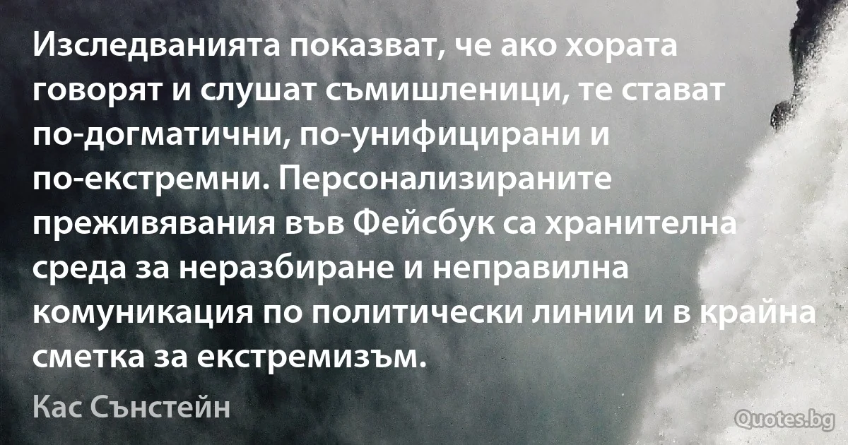 Изследванията показват, че ако хората говорят и слушат съмишленици, те стават по-догматични, по-унифицирани и по-екстремни. Персонализираните преживявания във Фейсбук са хранителна среда за неразбиране и неправилна комуникация по политически линии и в крайна сметка за екстремизъм. (Кас Сънстейн)