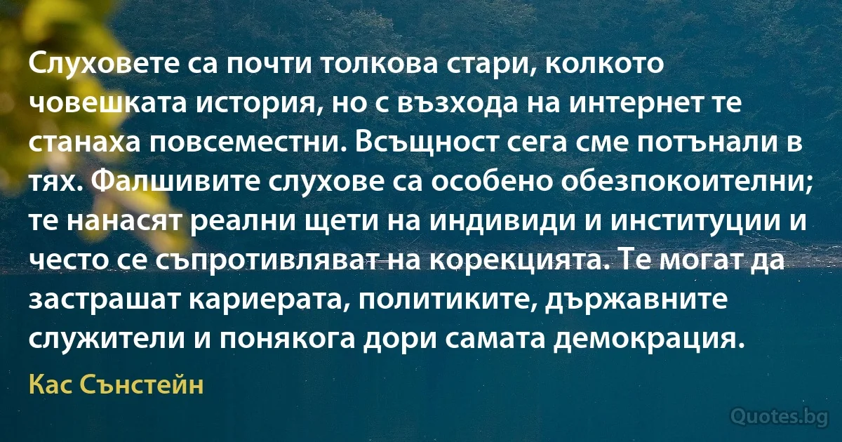 Слуховете са почти толкова стари, колкото човешката история, но с възхода на интернет те станаха повсеместни. Всъщност сега сме потънали в тях. Фалшивите слухове са особено обезпокоителни; те нанасят реални щети на индивиди и институции и често се съпротивляват на корекцията. Те могат да застрашат кариерата, политиките, държавните служители и понякога дори самата демокрация. (Кас Сънстейн)